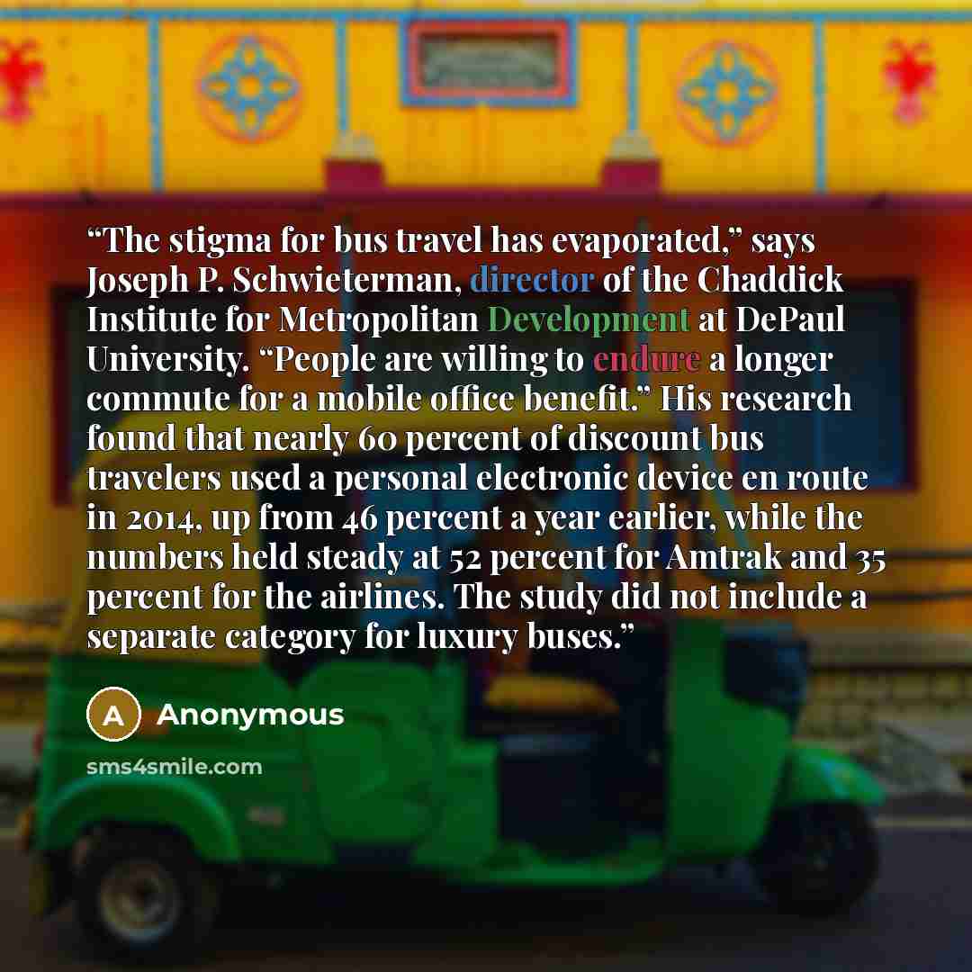 “The stigma for bus travel has evaporated,” says Joseph P. Schwieterman, director of the Chaddick Institute for Metropolitan Development at DePaul University. “People are willing to endure a longer commute for a mobile office benefit.” His research found that nearly 60 percent of discount bus…” quote by Anonymous