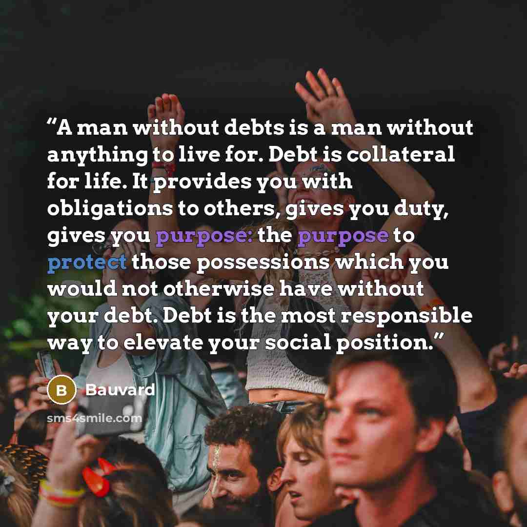 “A man without debts is a man without anything to live for. Debt is collateral for life. It provides you with obligations to others, gives you duty, gives you purpose: the purpose to protect those possessions which you would not otherwise have without your debt. Debt is the most responsible way to…” quote by Bauvard