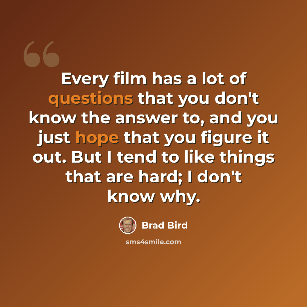 “Every film has a lot of questions that you don't know the answer to, and you just hope that you figure it out. But I tend to like things that are hard; I don't know why.” quote by Brad Bird