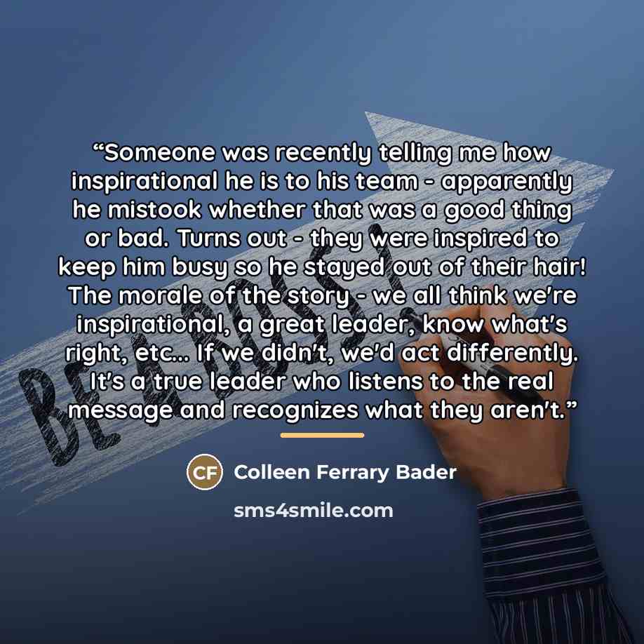 “Someone was recently telling me how inspirational he is to his team - apparently he mistook whether that was a good thing or bad. Turns out - they were inspired to keep him busy so he stayed out of their hair! The morale of the story - we all think we're inspirational, a great leader, know what's…” quote by Colleen Ferrary Bader