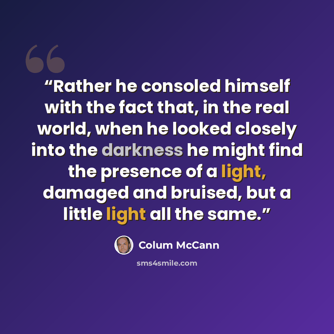 “Rather he consoled himself with the fact that, in the real world, when he looked closely into the darkness he might find the presence of a light, damaged and bruised, but a little light all the same.” quote by Colum McCann