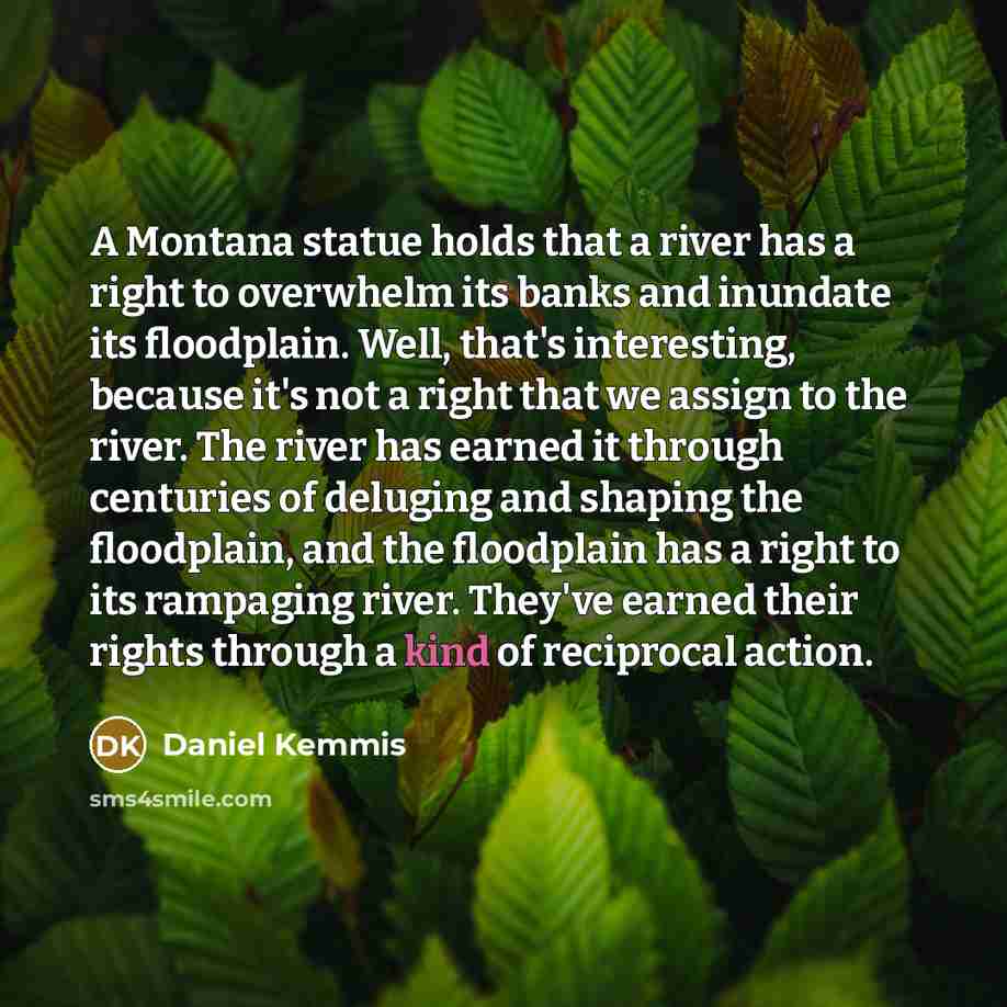 “A Montana statue holds that a river has a right to overwhelm its banks and inundate its floodplain. Well, that's interesting, because it's not a right that we assign to the river. The river has earned it through centuries of deluging and shaping the floodplain, and the floodplain has a right to…” quote by Daniel Kemmis