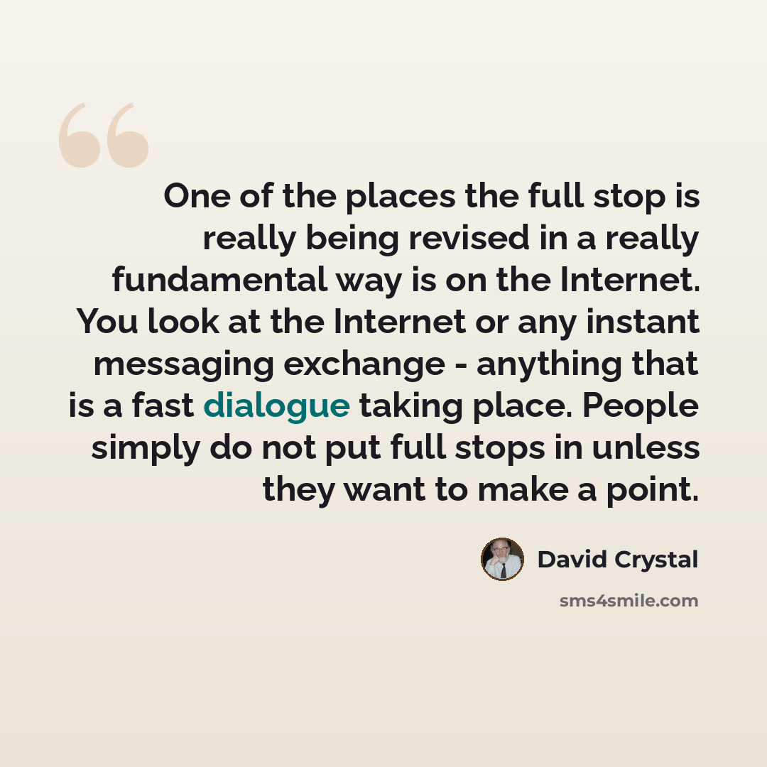 “One of the places the full stop is really being revised in a really fundamental way is on the Internet. You look at the Internet or any instant messaging exchange - anything that is a fast dialogue taking place. People simply do not put full stops in unless they want to make a point.” quote by David Crystal