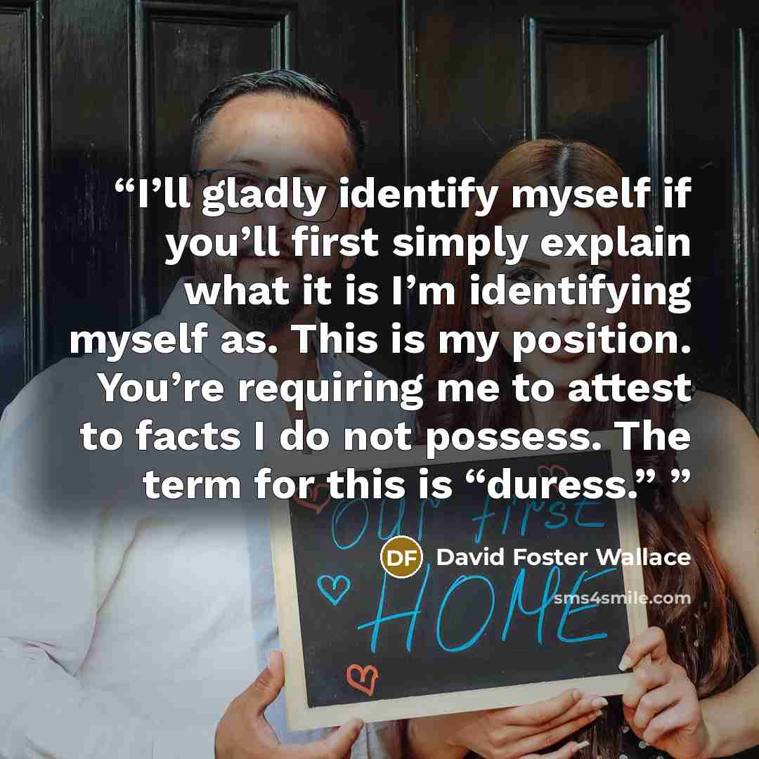 “I’ll gladly identify myself if you’ll first simply explain what it is I’m identifying myself as. This is my position. You’re requiring me to attest to facts I do not possess. The term for this is “duress.”” quote by David Foster Wallace