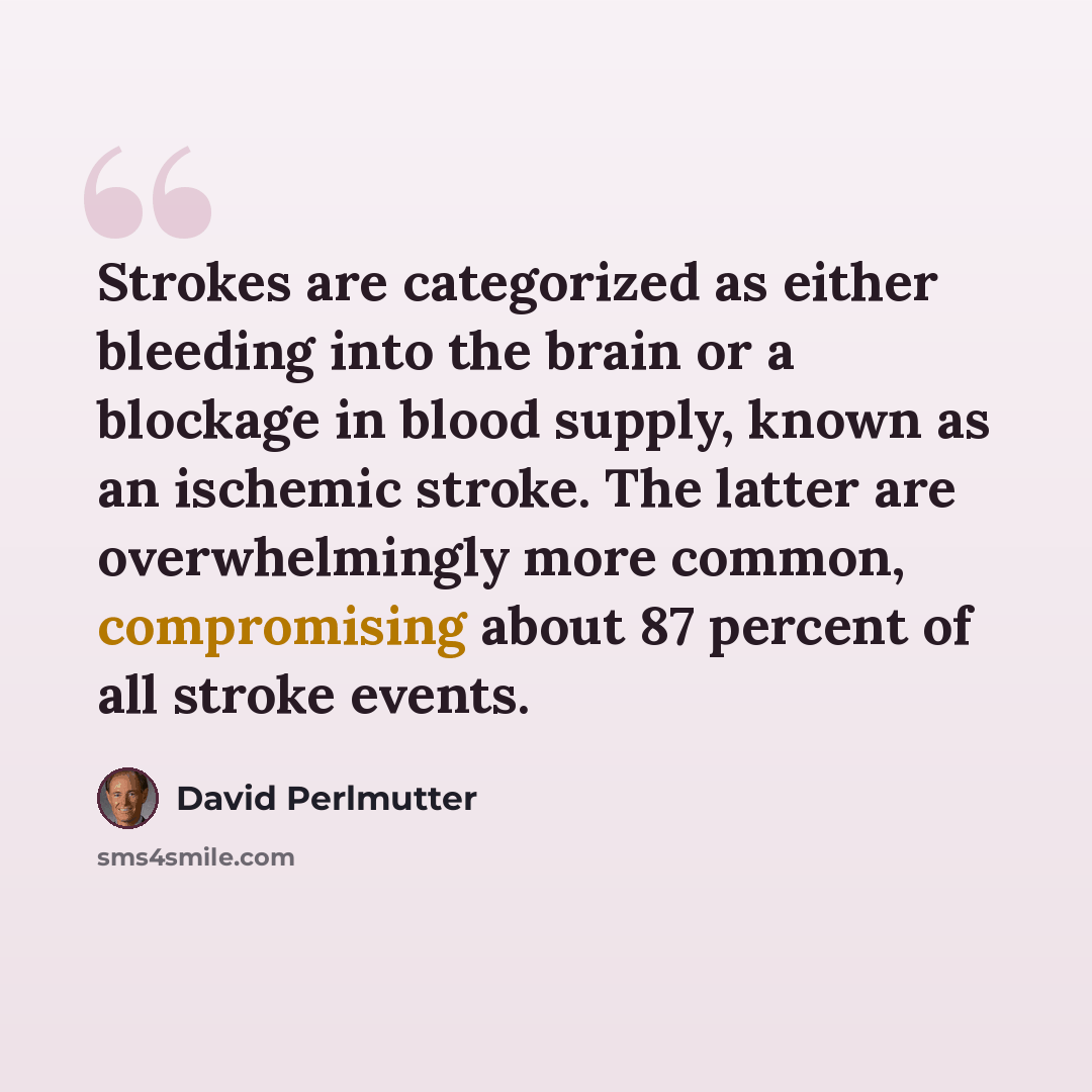“Strokes are categorized as either bleeding into the brain or a blockage in blood supply, known as an ischemic stroke. The latter are overwhelmingly more common, compromising about 87 percent of all stroke events.” quote by David Perlmutter