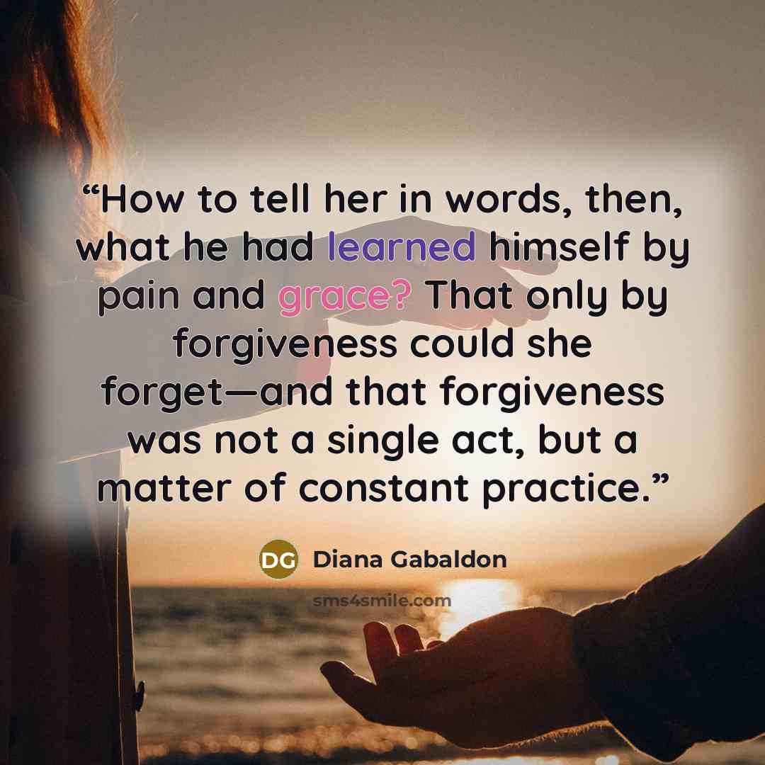 “How to tell her in words, then, what he had learned himself by pain and grace? That only by forgiveness could she forget—and that forgiveness was not a single act, but a matter of constant practice.” quote by Diana Gabaldon