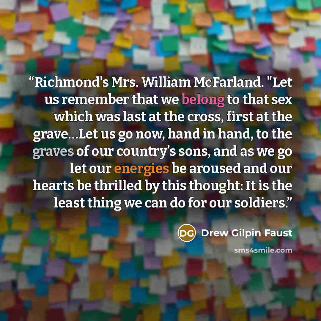 “Richmond's Mrs. William McFarland. "Let us remember that we belong to that sex which was last at the cross, first at the grave…Let us go now, hand in hand, to the graves of our country’s sons, and as we go let our energies be aroused and our hearts be thrilled by this thought: It is the least…” quote by Drew Gilpin Faust