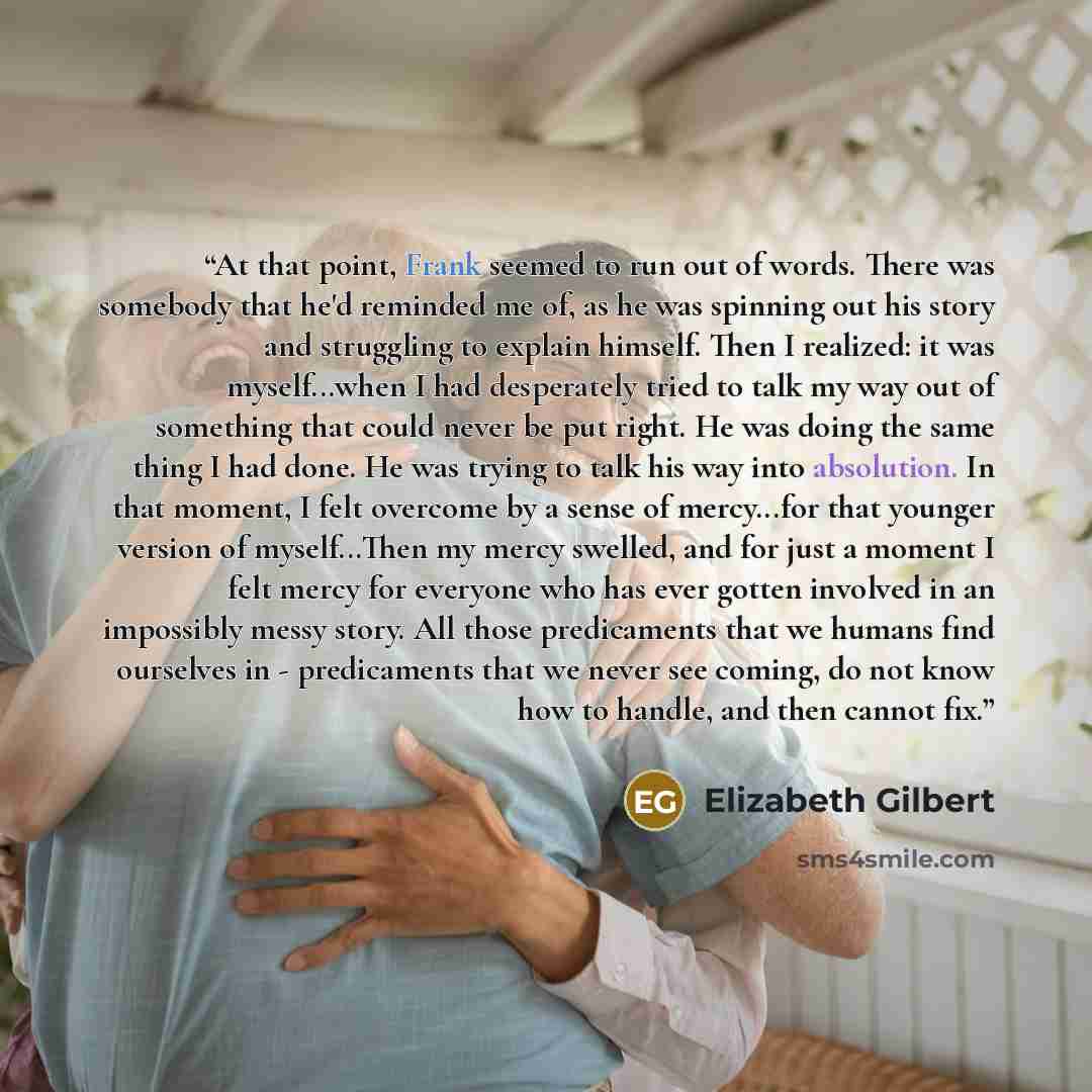 “At that point, Frank seemed to run out of words. There was somebody that he'd reminded me of, as he was spinning out his story and struggling to explain himself. Then I realized: it was myself...when I had desperately tried to talk my way out of something that could never be put right. He was…” quote by Elizabeth Gilbert