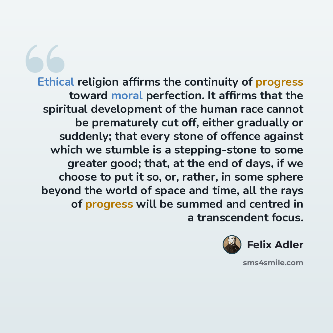 “Ethical religion affirms the continuity of progress toward moral perfection. It affirms that the spiritual development of the human race cannot be prematurely cut off, either gradually or suddenly; that every stone of offence against which we stumble is a stepping-stone to some greater good; that…” quote by Felix Adler