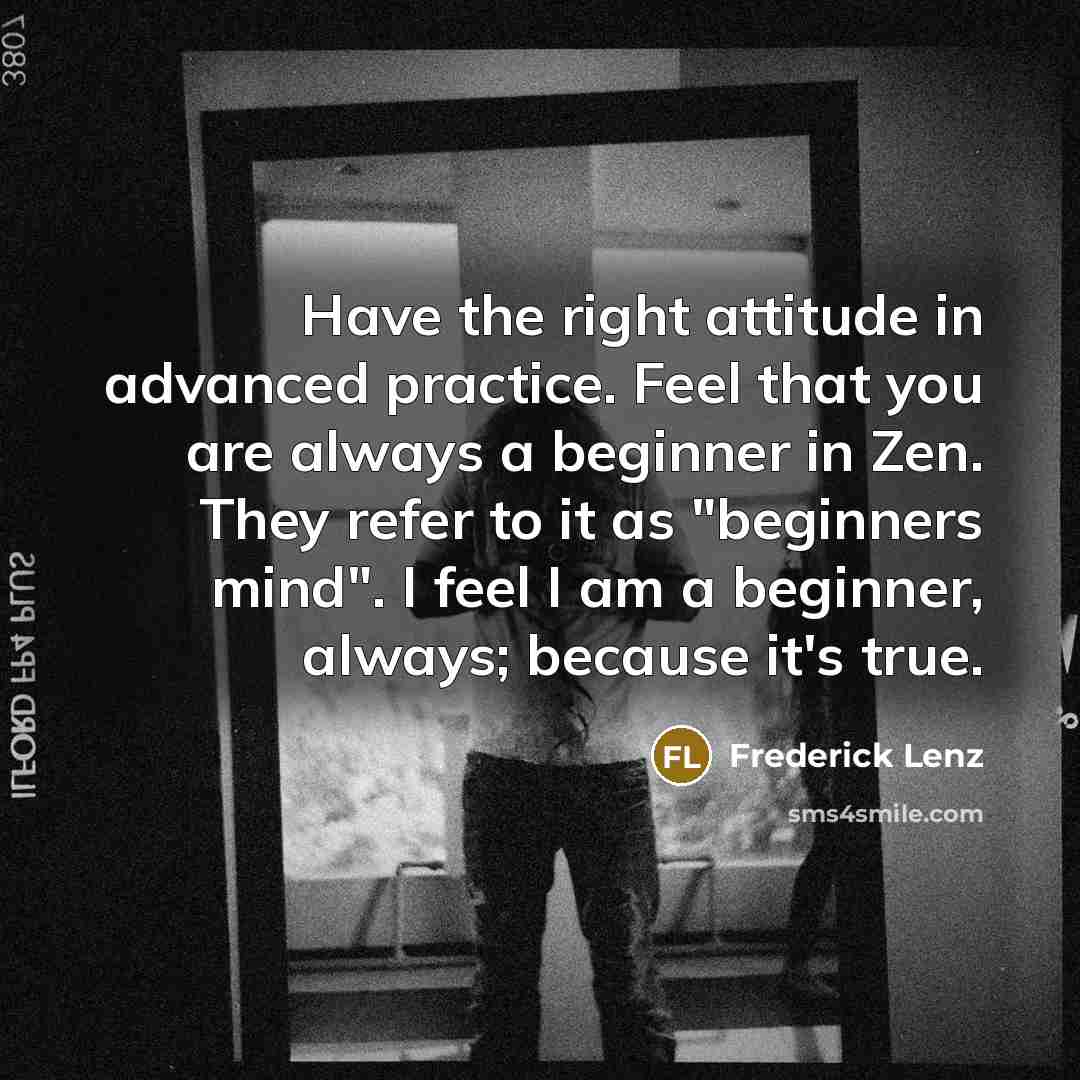 “Have the right attitude in advanced practice. Feel that you are always a beginner in Zen. They refer to it as "beginners mind". I feel I am a beginner, always; because it's true.” quote by Frederick Lenz