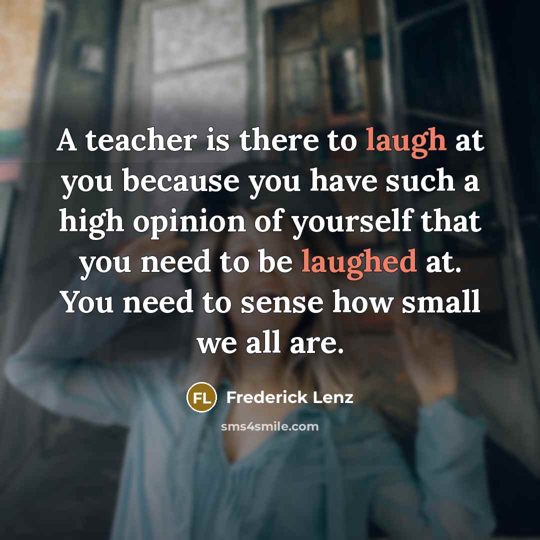 “A teacher is there to laugh at you because you have such a high opinion of yourself that you need to be laughed at. You need to sense how small we all are.” quote by Frederick Lenz