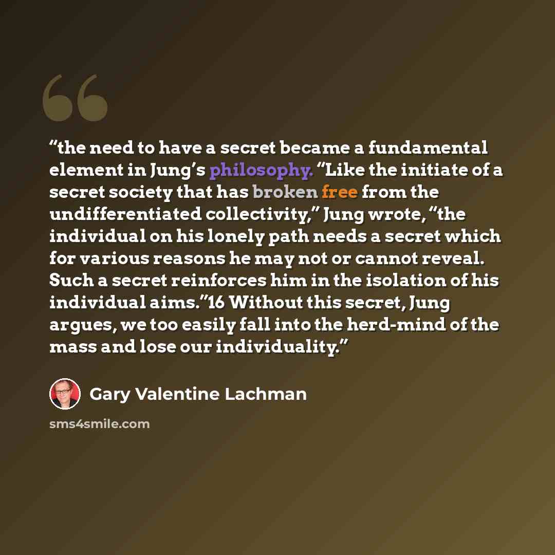 “the need to have a secret became a fundamental element in Jung’s philosophy. “Like the initiate of a secret society that has broken free from the undifferentiated collectivity,” Jung wrote, “the individual on his lonely path needs a secret which for various reasons he may not or cannot reveal…” quote by Gary Valentine Lachman