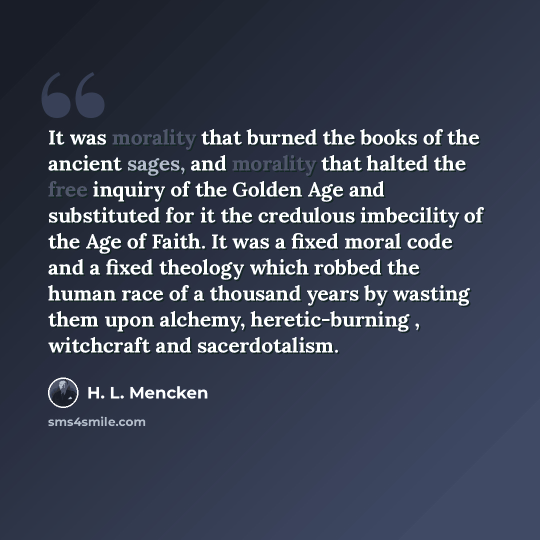 “It was morality that burned the books of the ancient sages, and morality that halted the free inquiry of the Golden Age and substituted for it the credulous imbecility of the Age of Faith. It was a fixed moral code and a fixed theology which robbed the human race of a thousand years by wasting…” quote by H. L. Mencken