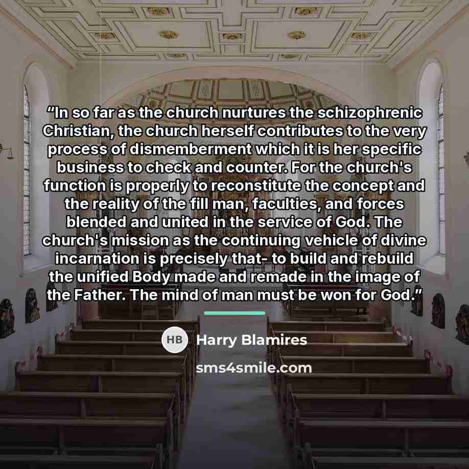“In so far as the church nurtures the schizophrenic Christian, the church herself contributes to the very process of dismemberment which it is her specific business to check and counter. For the church's function is properly to reconstitute the concept and the reality of the fill man, faculties…” quote by Harry Blamires