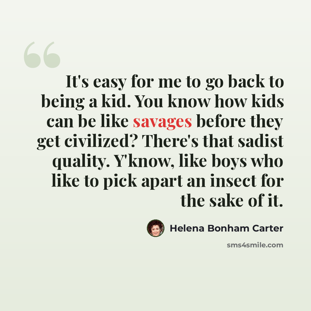 “It's easy for me to go back to being a kid. You know how kids can be like savages before they get civilized? There's that sadist quality. Y'know, like boys who like to pick apart an insect for the sake of it.” quote by Helena Bonham Carter