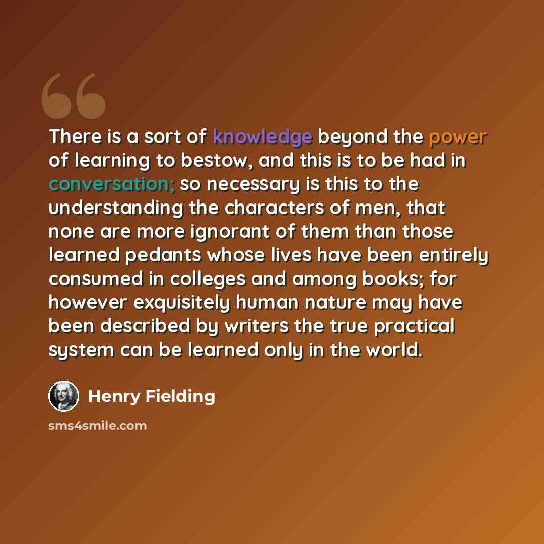 “There is a sort of knowledge beyond the power of learning to bestow, and this is to be had in conversation; so necessary is this to the understanding the characters of men, that none are more ignorant of them than those learned pedants whose lives have been entirely consumed in colleges and among…” quote by Henry Fielding