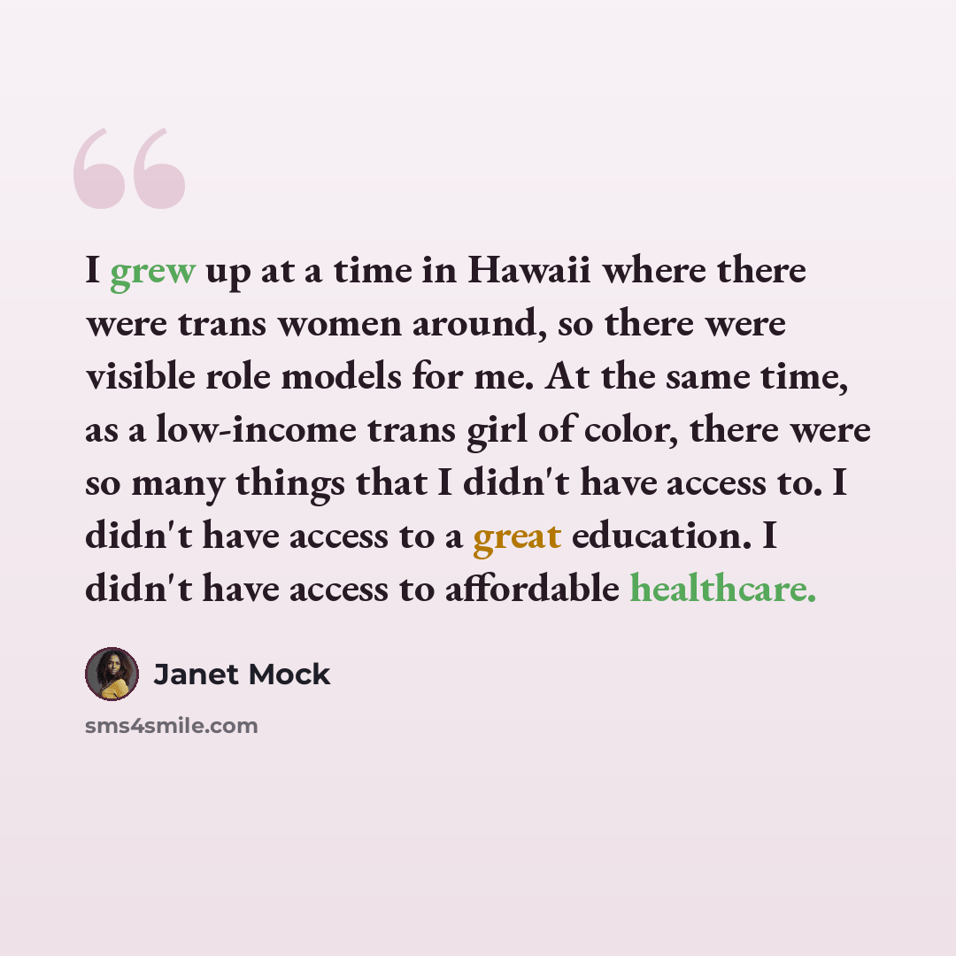 “I grew up at a time in Hawaii where there were trans women around, so there were visible role models for me. At the same time, as a low-income trans girl of color, there were so many things that I didn't have access to. I didn't have access to a great education. I didn't have access to affordable…” quote by Janet Mock