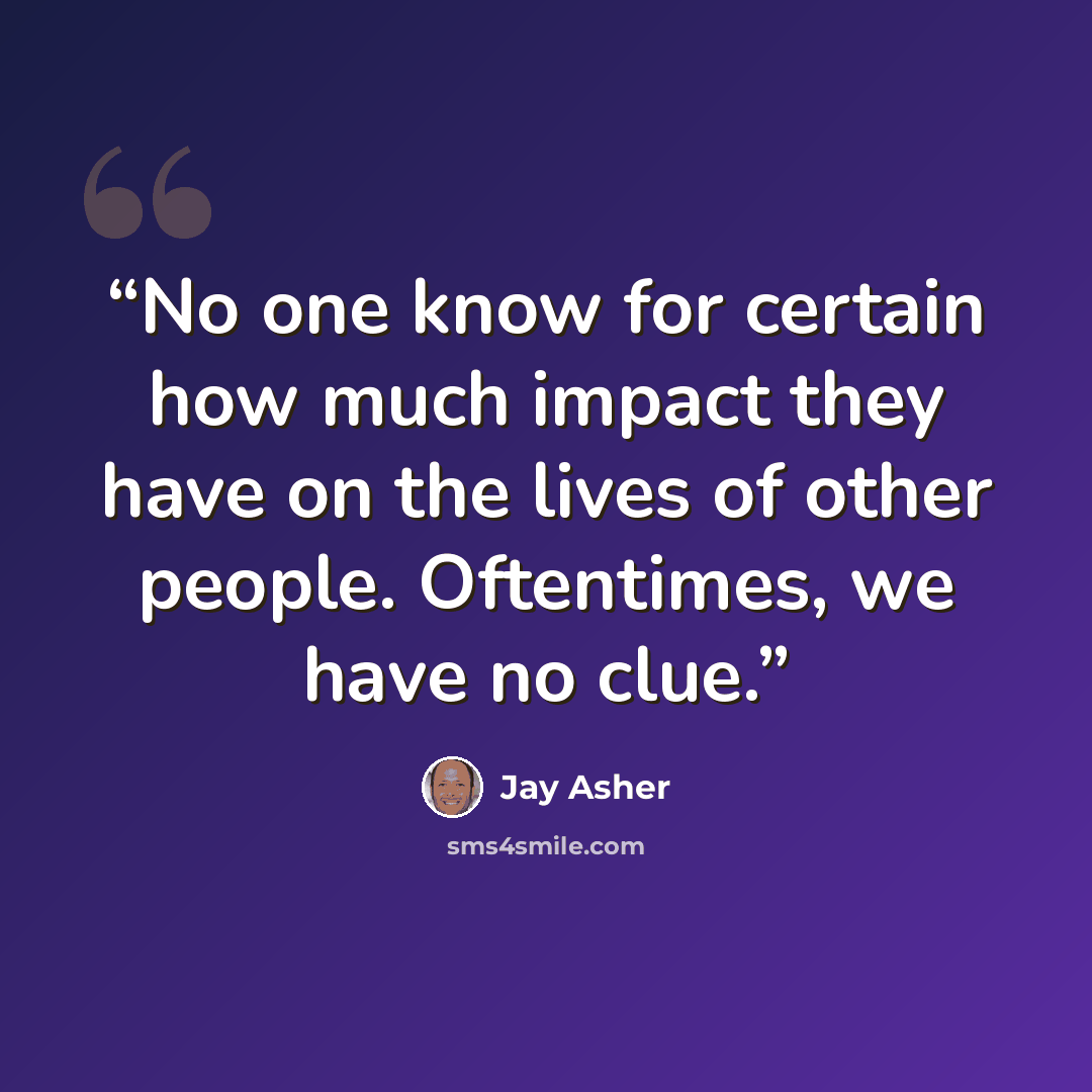 “No one know for certain how much impact they have on the lives of other people. Oftentimes, we have no clue.” quote by Jay Asher
