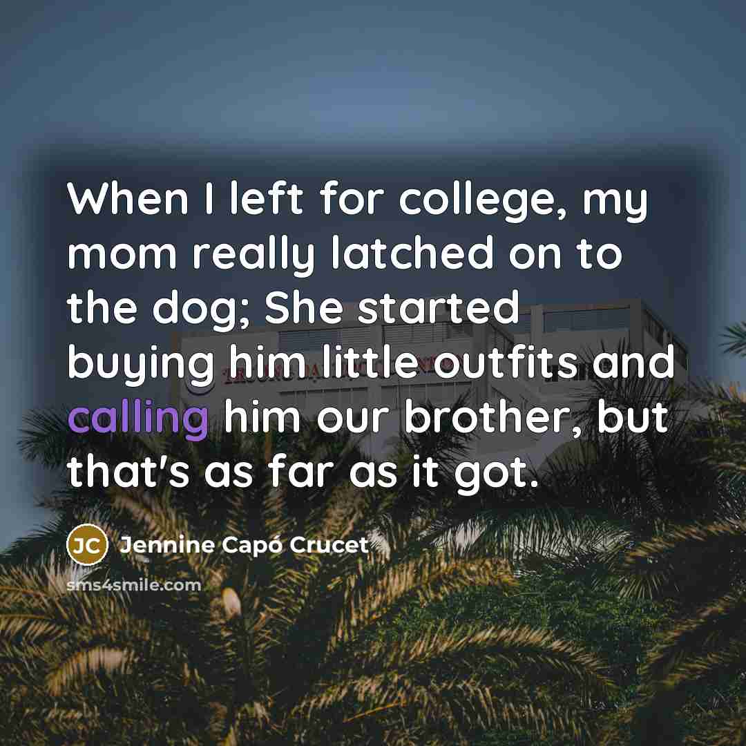 “When I left for college, my mom really latched on to the dog; She started buying him little outfits and calling him our brother, but that's as far as it got.” quote by Jennine Capó Crucet