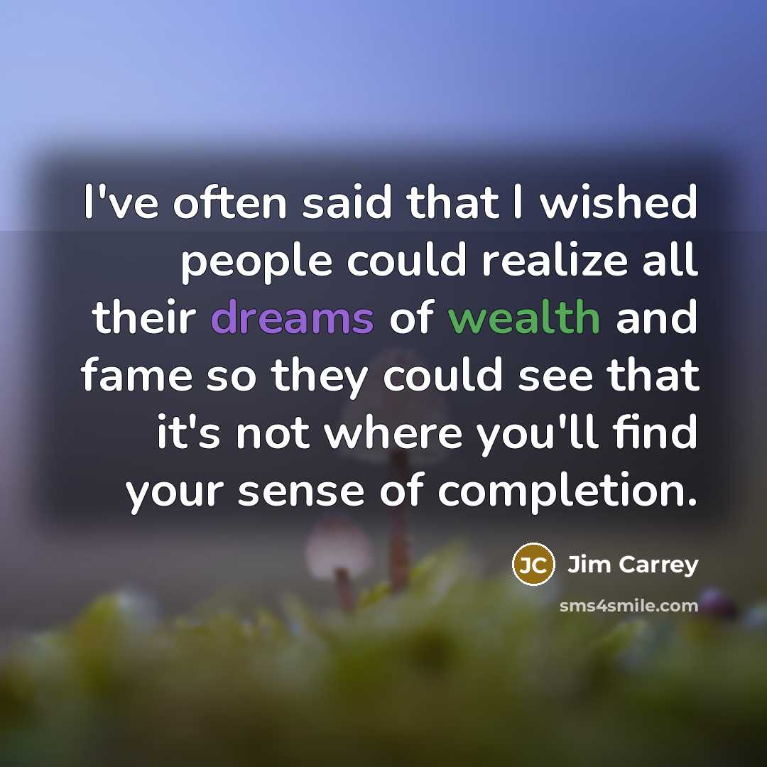 “I've often said that I wished people could realize all their dreams of wealth and fame so they could see that it's not where you'll find your sense of completion.” quote by Jim Carrey