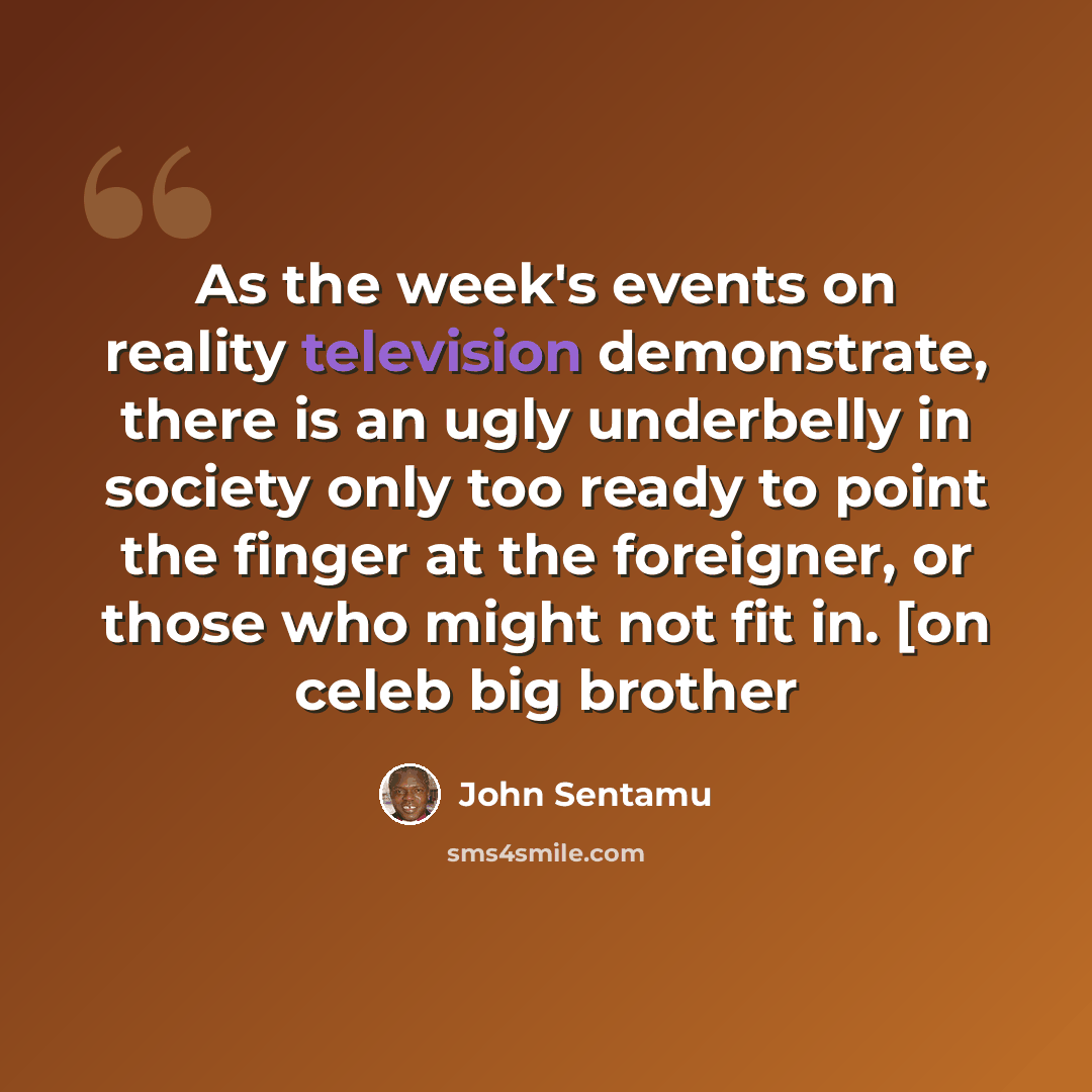 “As the week's events on reality television demonstrate, there is an ugly underbelly in society only too ready to point the finger at the foreigner, or those who might not fit in. [on celeb big brother” quote by John Sentamu
