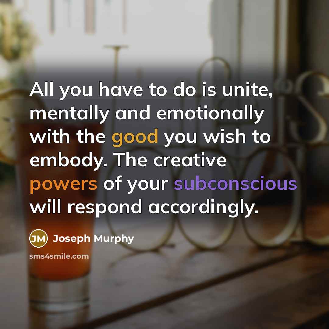 “All you have to do is unite, mentally and emotionally with the good you wish to embody. The creative powers of your subconscious will respond accordingly.” quote by Joseph Murphy