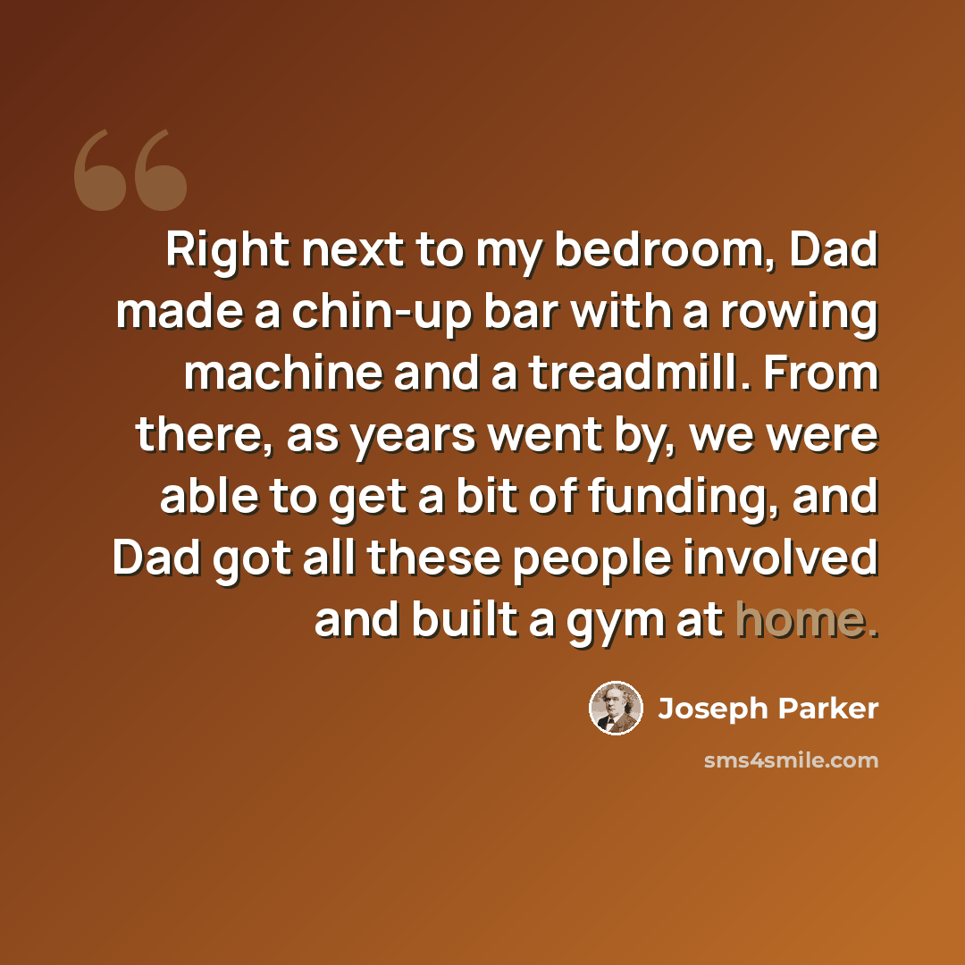 “Right next to my bedroom, Dad made a chin-up bar with a rowing machine and a treadmill. From there, as years went by, we were able to get a bit of funding, and Dad got all these people involved and built a gym at home.” quote by Joseph Parker