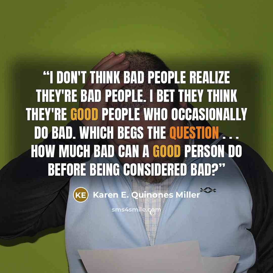 “I don't think bad people realize they're bad people. I bet they think they're good people who occasionally do bad. Which begs the question . . . how much bad can a good person do before being considered bad?” quote by Karen E. Quinones Miller