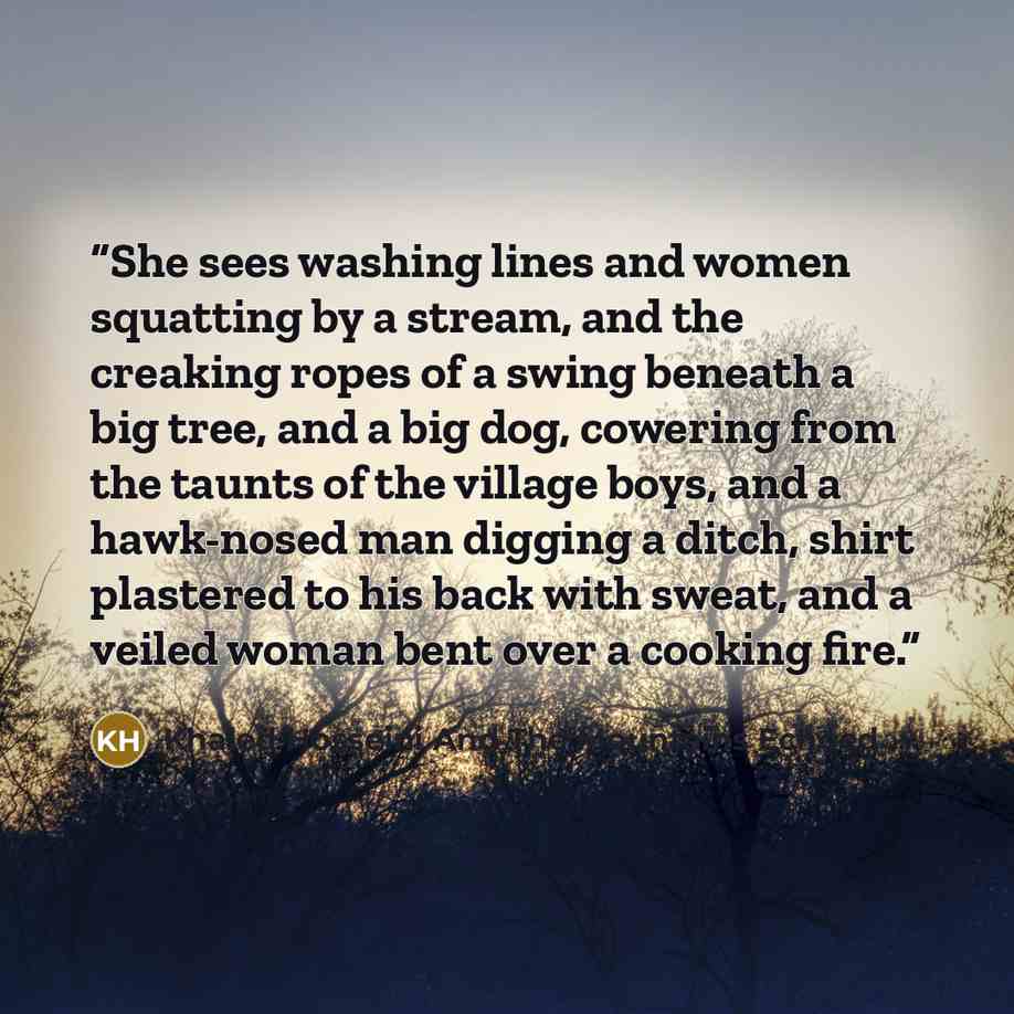 “She sees washing lines and women squatting by a stream, and the creaking ropes of a swing beneath a big tree, and a big dog, cowering from the taunts of the village boys, and a hawk-nosed man digging a ditch, shirt plastered to his back with sweat, and a veiled woman bent over a cooking fire.” quote by Khaled Hosseini And The Mountains Echoed