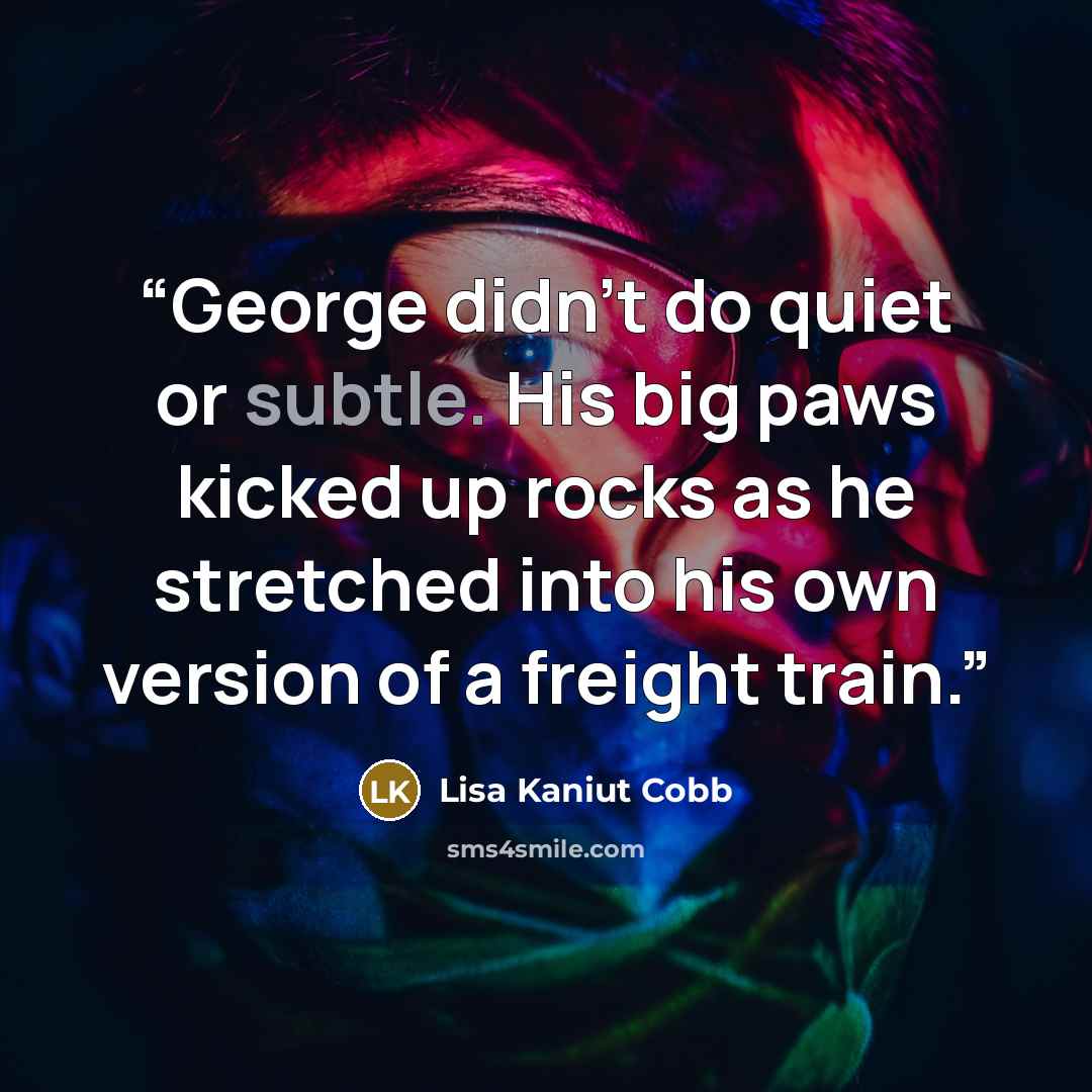 “George didn't do quiet or subtle. His big paws kicked up rocks as he stretched into his own version of a freight train.” quote by Lisa Kaniut Cobb