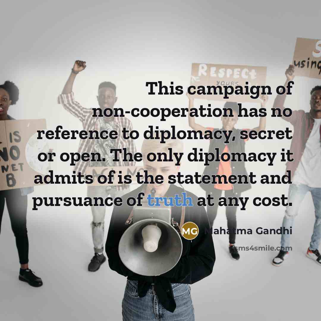 “This campaign of non-cooperation has no reference to diplomacy, secret or open. The only diplomacy it admits of is the statement and pursuance of truth at any cost.” quote by Mahatma Gandhi