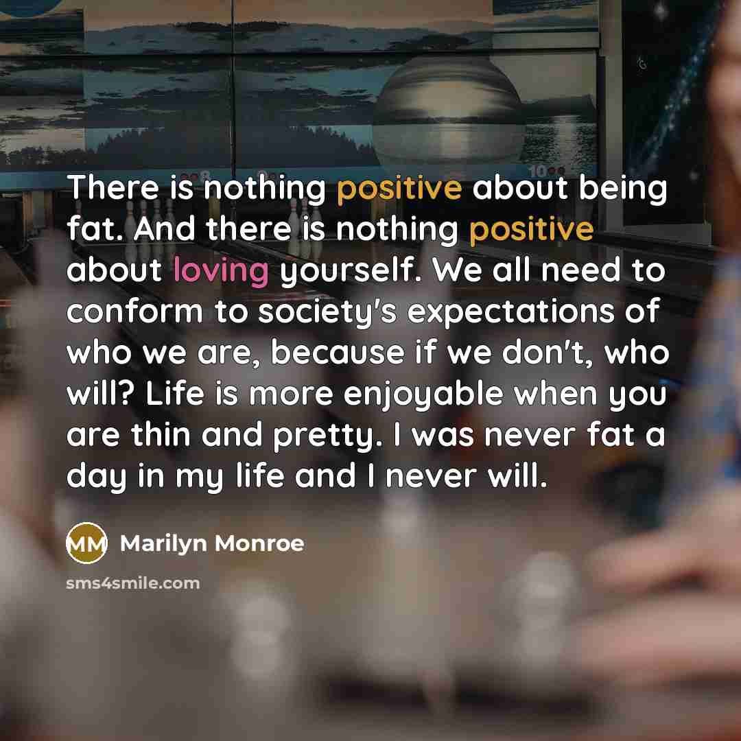 “There is nothing positive about being fat. And there is nothing positive about loving yourself. We all need to conform to society's expectations of who we are, because if we don't, who will? Life is more enjoyable when you are thin and pretty. I was never fat a day in my life and I never will.” quote by Marilyn Monroe