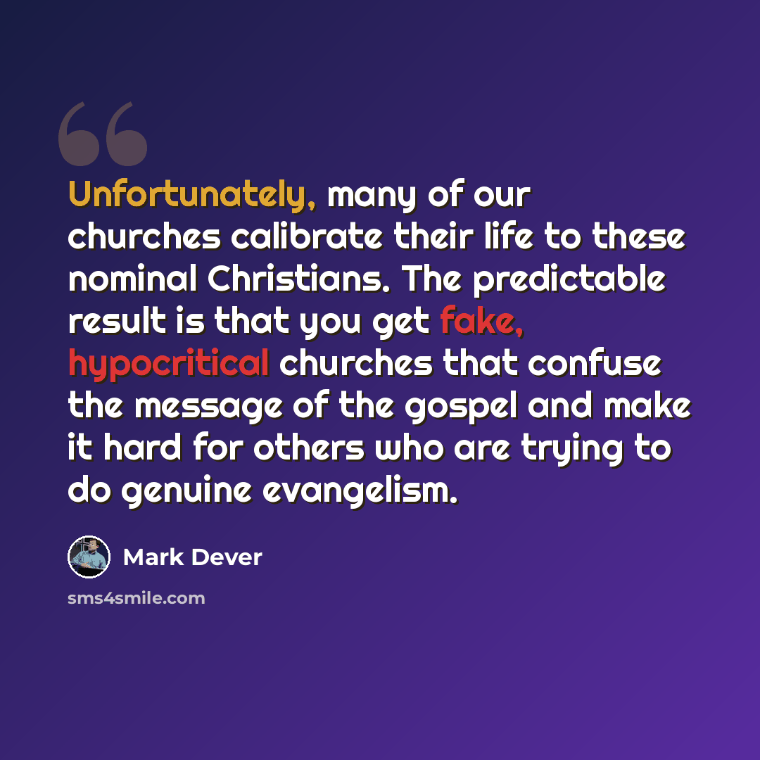 “Unfortunately, many of our churches calibrate their life to these nominal Christians. The predictable result is that you get fake, hypocritical churches that confuse the message of the gospel and make it hard for others who are trying to do genuine evangelism.” quote by Mark Dever