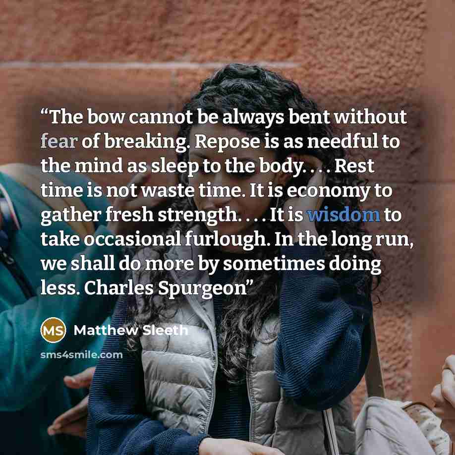 “The bow cannot be always bent without fear of breaking. Repose is as needful to the mind as sleep to the body. . . . Rest time is not waste time. It is economy to gather fresh strength. . . . It is wisdom to take occasional furlough. In the long run, we shall do more by sometimes doing less…” quote by Matthew Sleeth