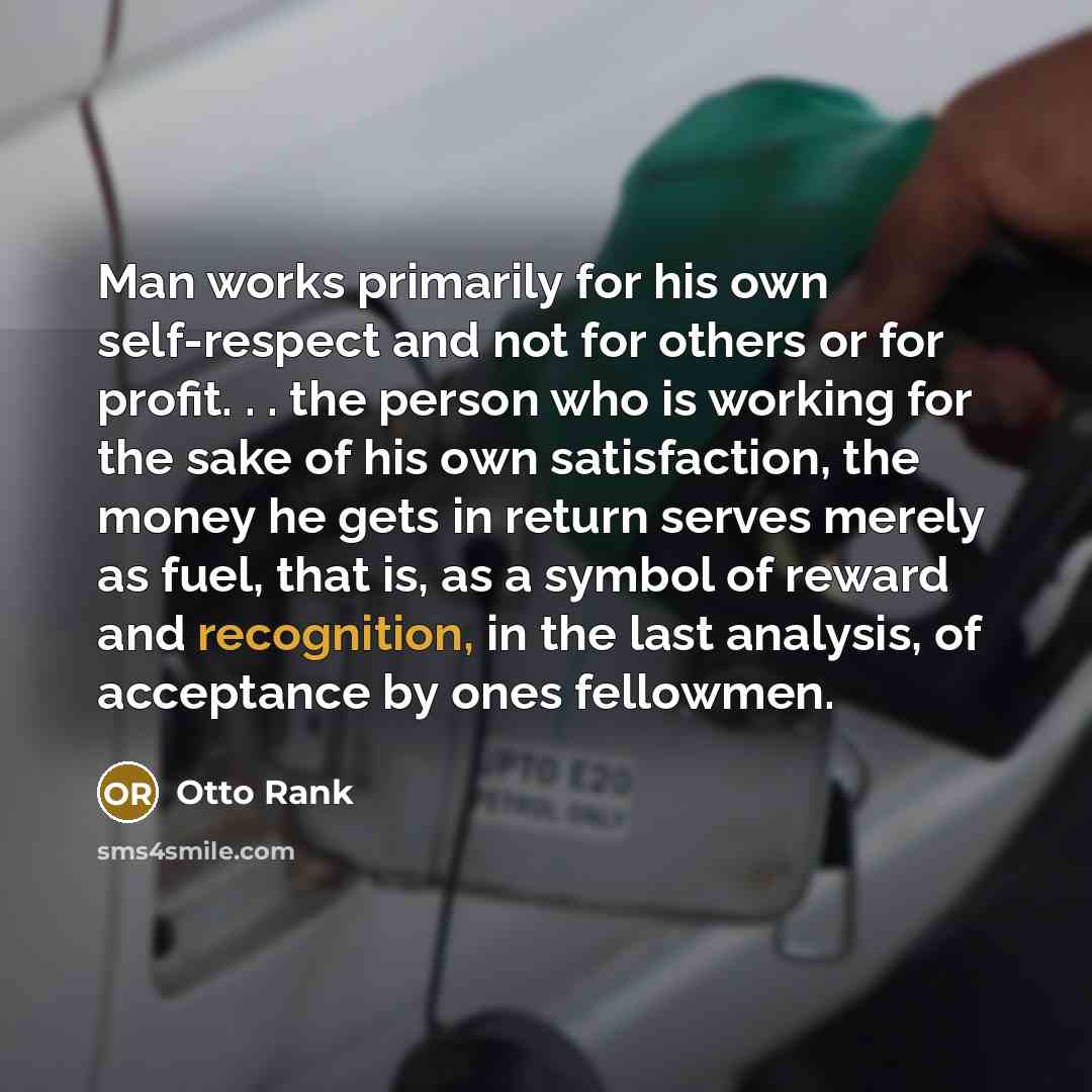 “Man works primarily for his own self-respect and not for others or for profit. . . the person who is working for the sake of his own satisfaction, the money he gets in return serves merely as fuel, that is, as a symbol of reward and recognition, in the last analysis, of acceptance by ones fellowmen.” quote by Otto Rank