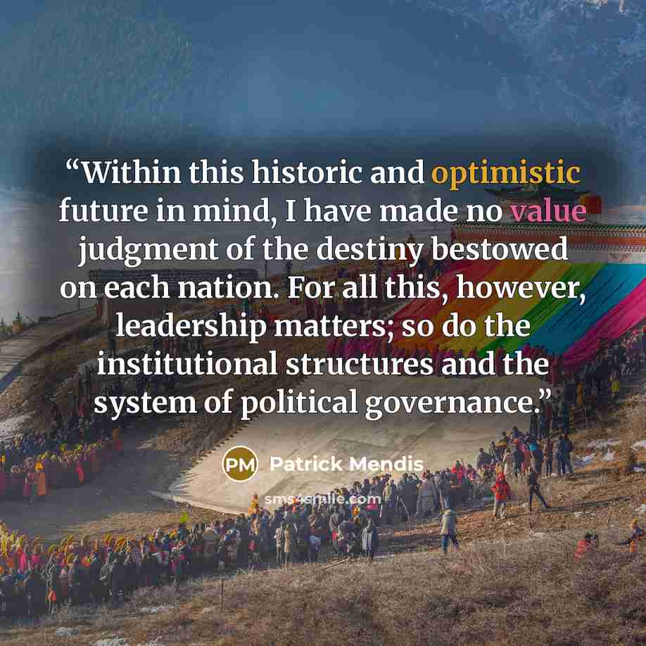 “Within this historic and optimistic future in mind, I have made no value judgment of the destiny bestowed on each nation. For all this, however, leadership matters; so do the institutional structures and the system of political governance.” quote by Patrick Mendis