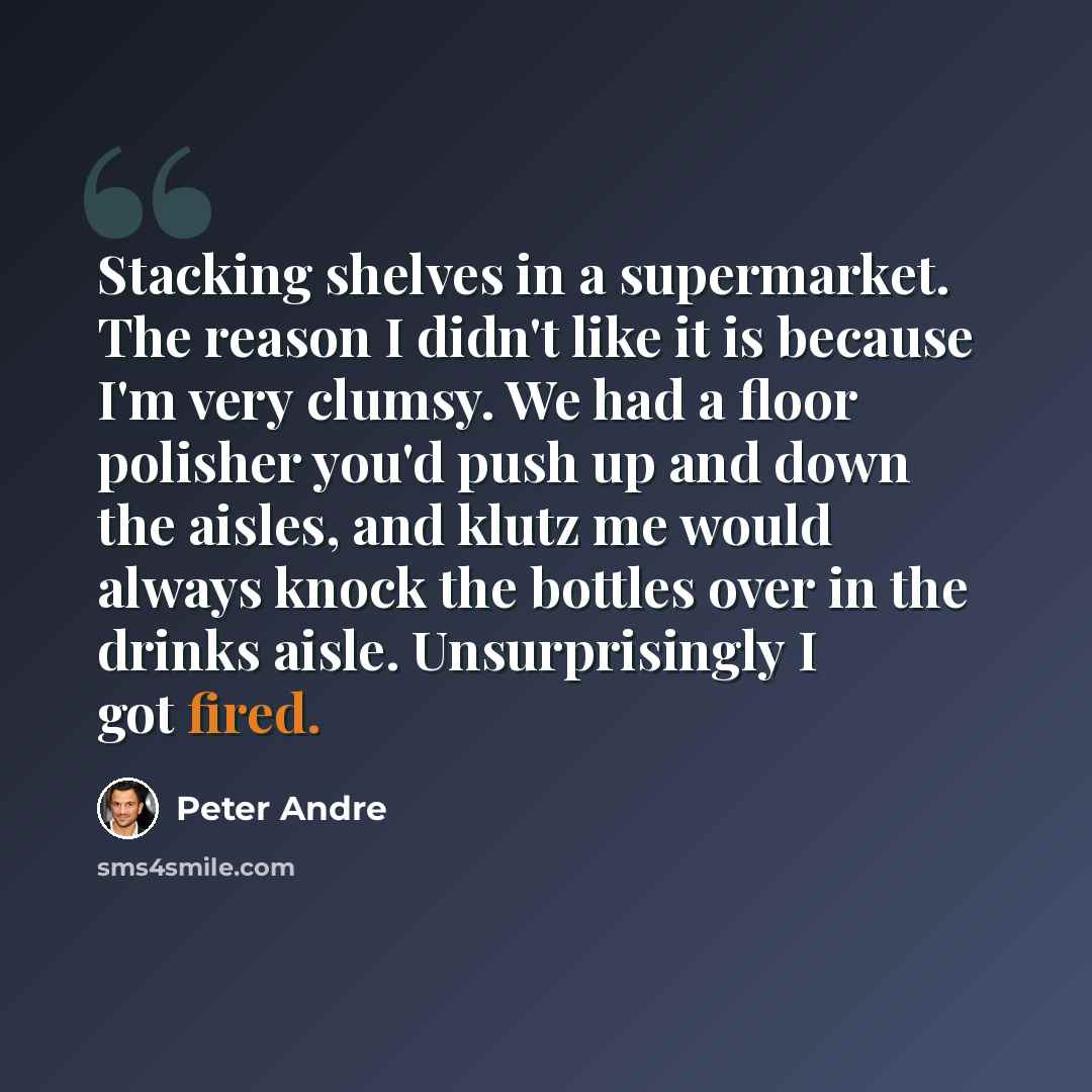 “Stacking shelves in a supermarket. The reason I didn't like it is because I'm very clumsy. We had a floor polisher you'd push up and down the aisles, and klutz me would always knock the bottles over in the drinks aisle. Unsurprisingly I got fired.” quote by Peter Andre