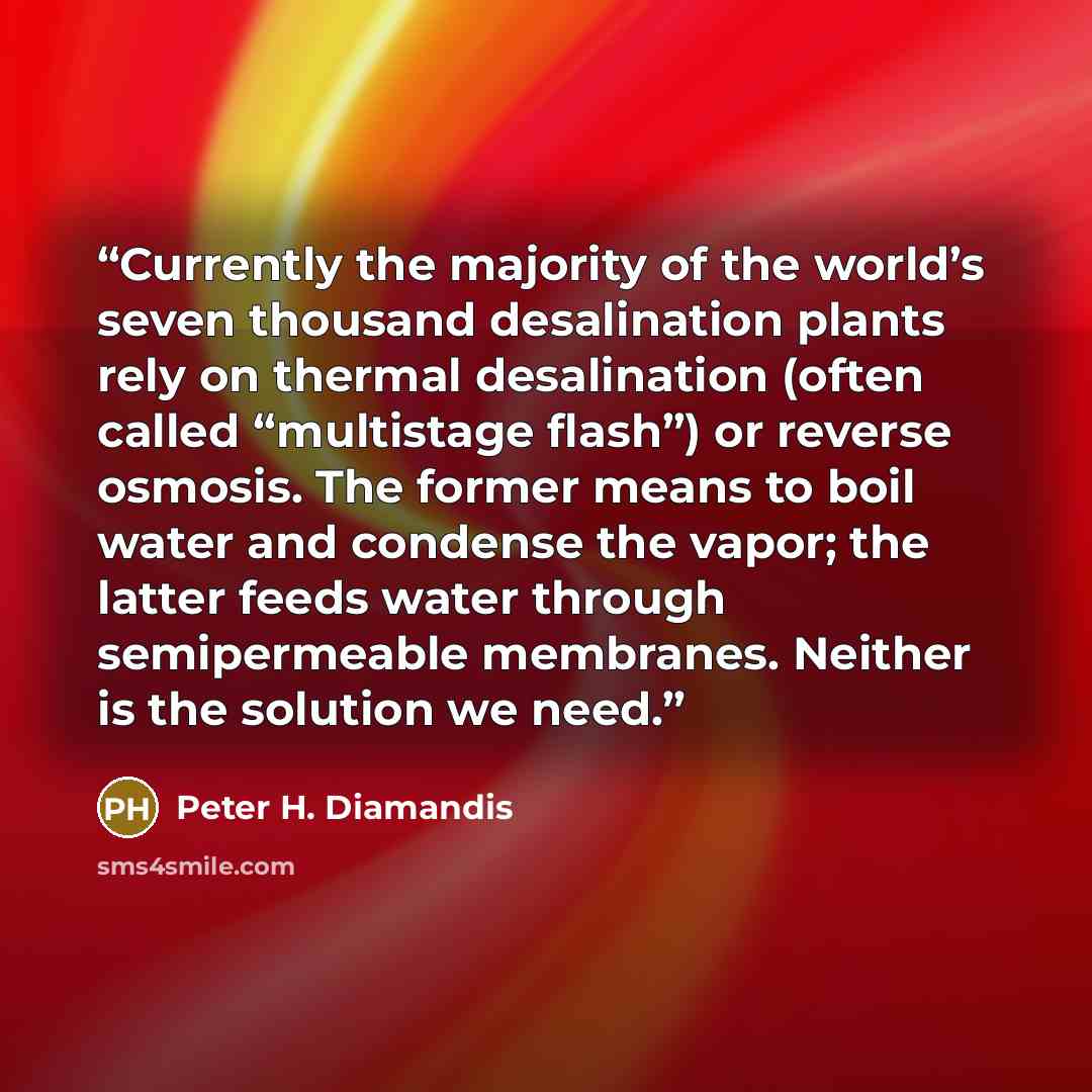“Currently the majority of the world’s seven thousand desalination plants rely on thermal desalination (often called “multistage flash”) or reverse osmosis. The former means to boil water and condense the vapor; the latter feeds water through semipermeable membranes. Neither is the solution we need.” quote by Peter H. Diamandis