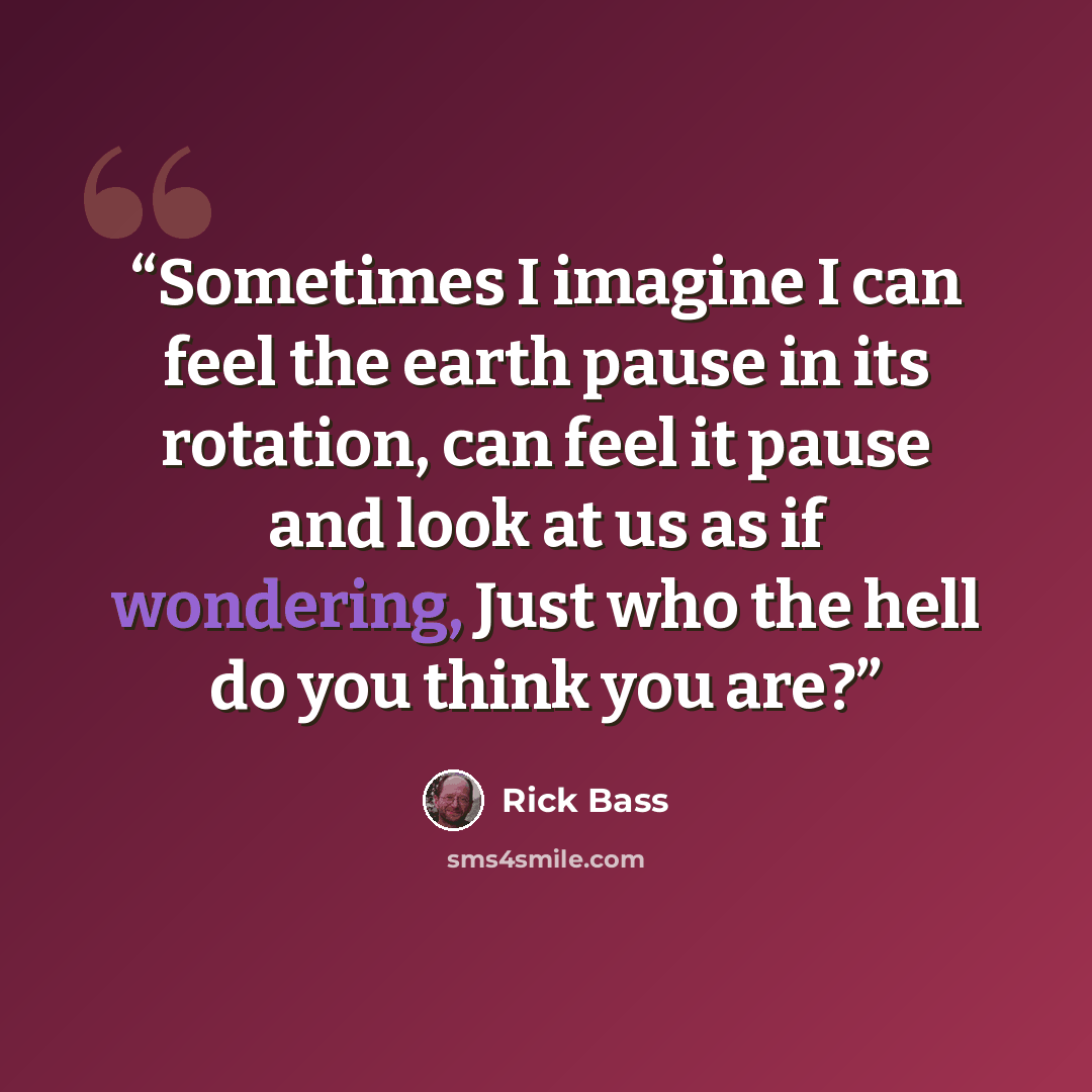 “Sometimes I imagine I can feel the earth pause in its rotation, can feel it pause and look at us as if wondering, Just who the hell do you think you are?” quote by Rick Bass