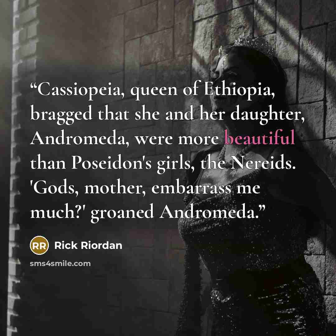 “Cassiopeia, queen of Ethiopia, bragged that she and her daughter, Andromeda, were more beautiful than Poseidon's girls, the Nereids. 'Gods, mother, embarrass me much?' groaned Andromeda.” quote by Rick Riordan