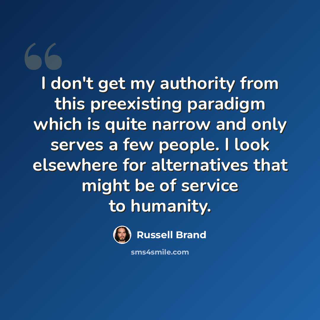 “I don't get my authority from this preexisting paradigm which is quite narrow and only serves a few people. I look elsewhere for alternatives that might be of service to humanity.” quote by Russell Brand