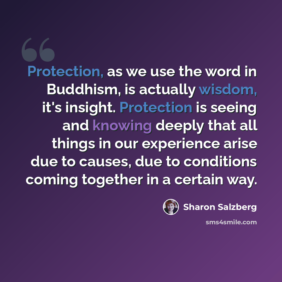 “Protection, as we use the word in Buddhism, is actually wisdom, it's insight. Protection is seeing and knowing deeply that all things in our experience arise due to causes, due to conditions coming together in a certain way.” quote by Sharon Salzberg