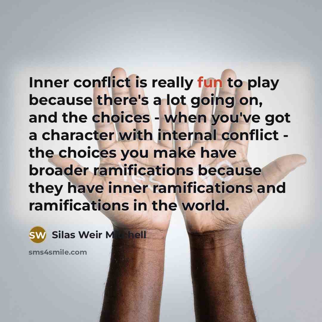 “Inner conflict is really fun to play because there's a lot going on, and the choices - when you've got a character with internal conflict - the choices you make have broader ramifications because they have inner ramifications and ramifications in the world.” quote by Silas Weir Mitchell
