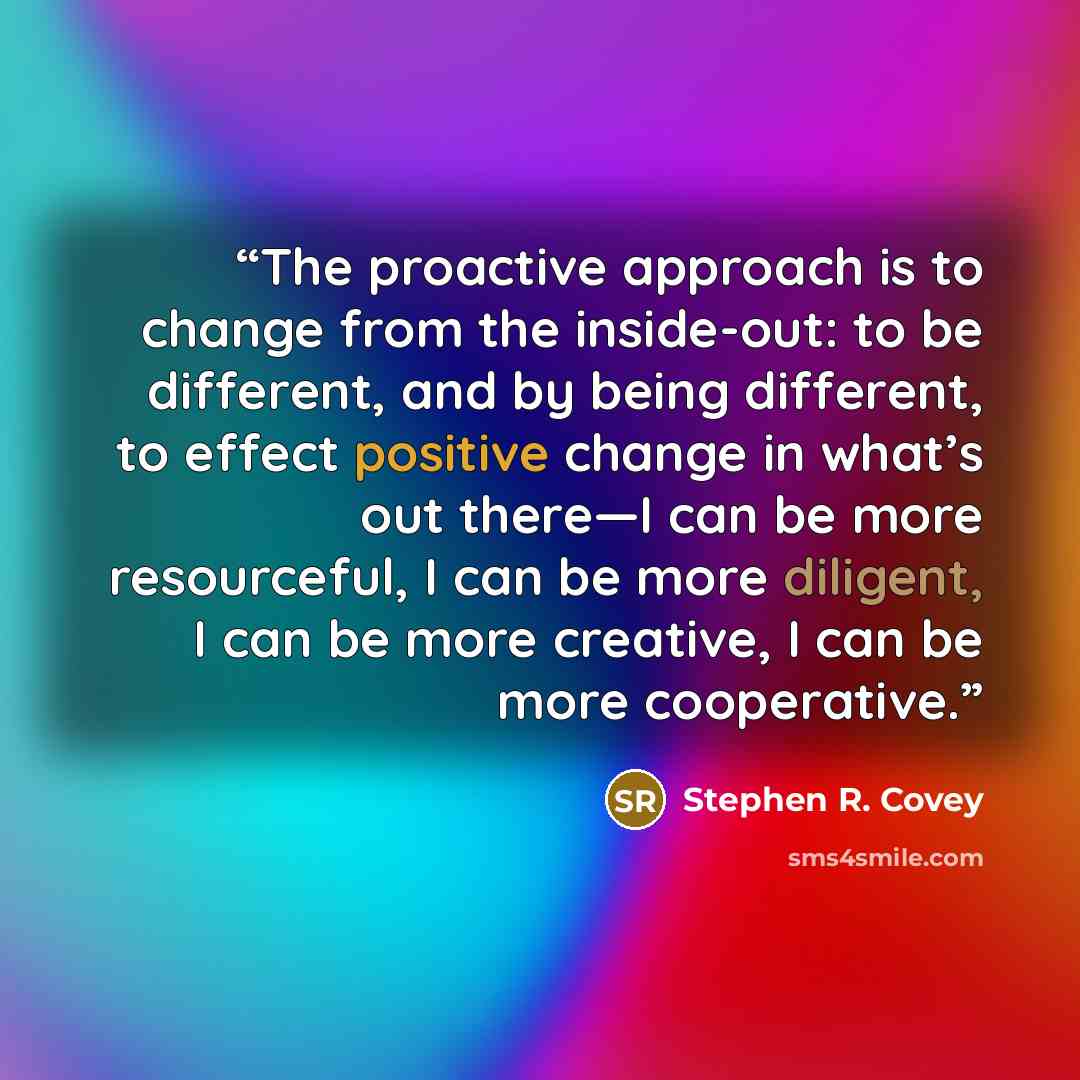 “The proactive approach is to change from the inside-out: to be different, and by being different, to effect positive change in what’s out there—I can be more resourceful, I can be more diligent, I can be more creative, I can be more cooperative.” quote by Stephen R. Covey