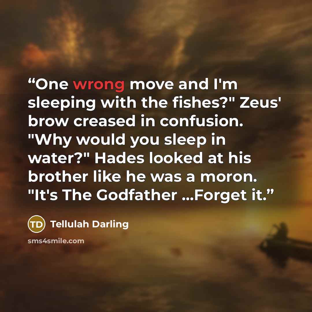 “One wrong move and I'm sleeping with the fishes?" Zeus' brow creased in confusion. "Why would you sleep in water?" Hades looked at his brother like he was a moron. "It's The Godfather ...Forget it.” quote by Tellulah Darling