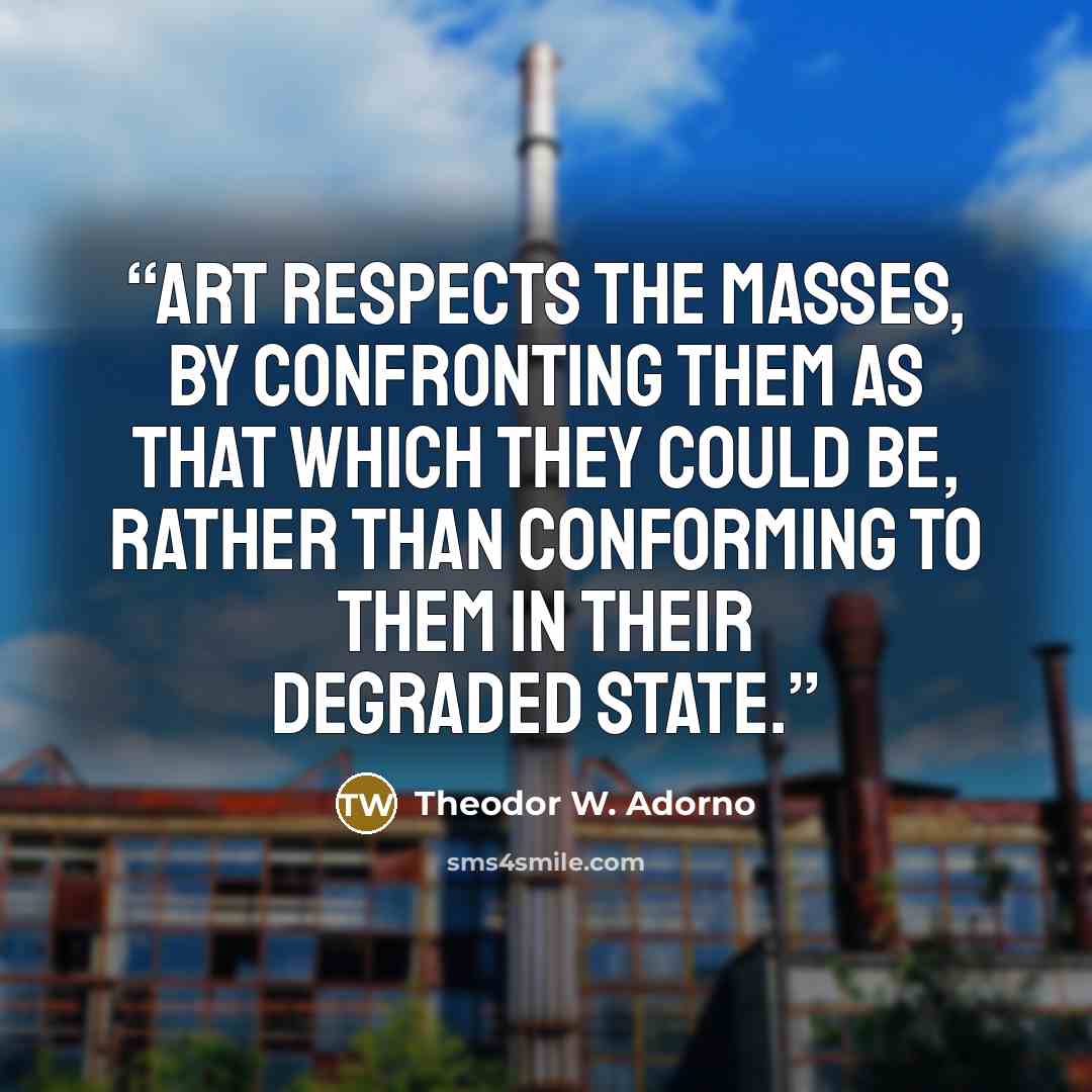 “Art respects the masses, by confronting them as that which they could be, rather than conforming to them in their degraded state.” quote by Theodor W. Adorno