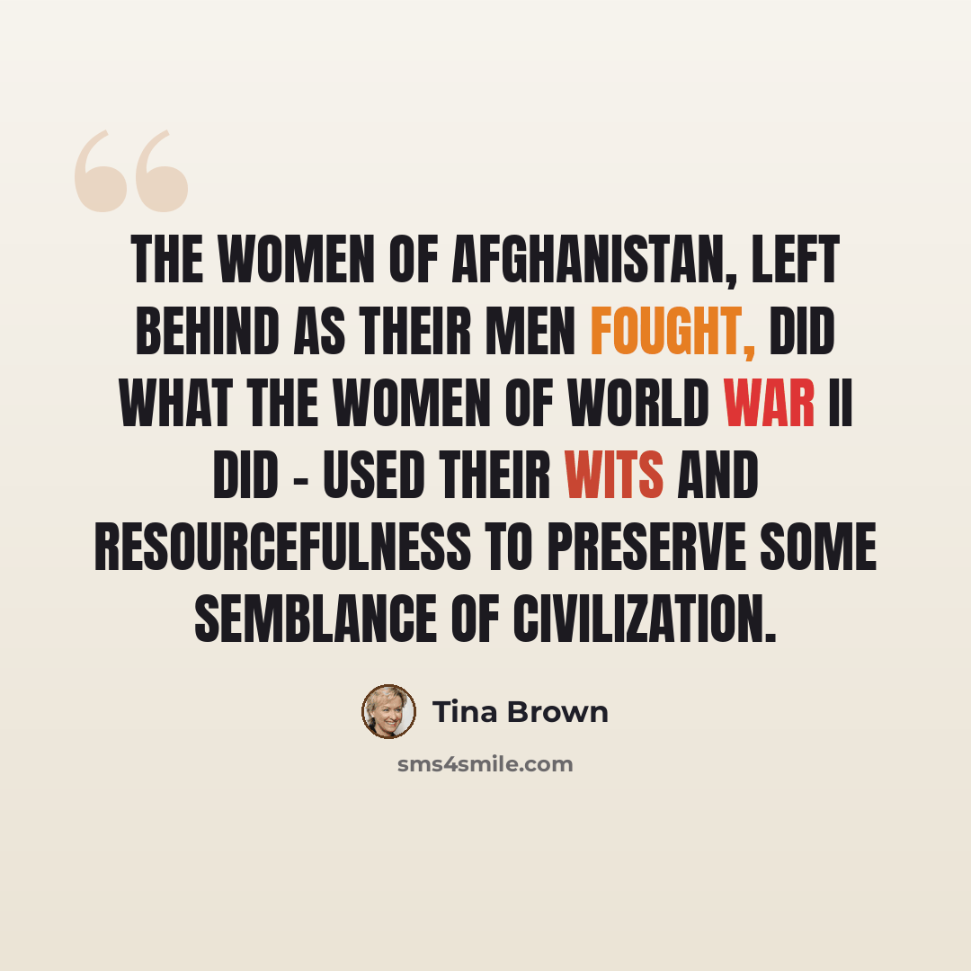 “The women of Afghanistan, left behind as their men fought, did what the women of World War II did - used their wits and resourcefulness to preserve some semblance of civilization.” quote by Tina Brown