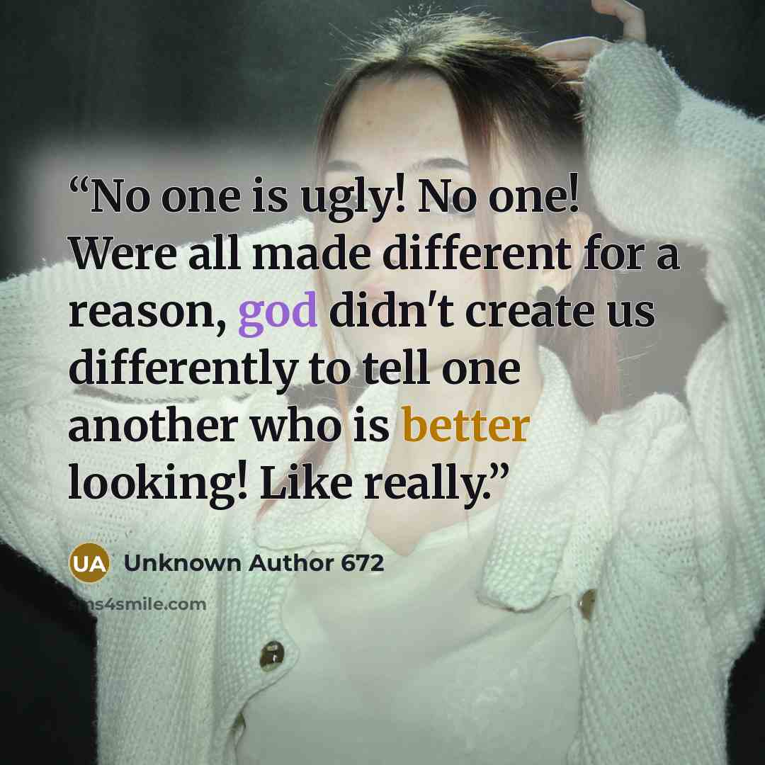 “No one is ugly! No one! Were all made different for a reason, god didn't create us differently to tell one another who is better looking! Like really.” quote by Unknown Author 672