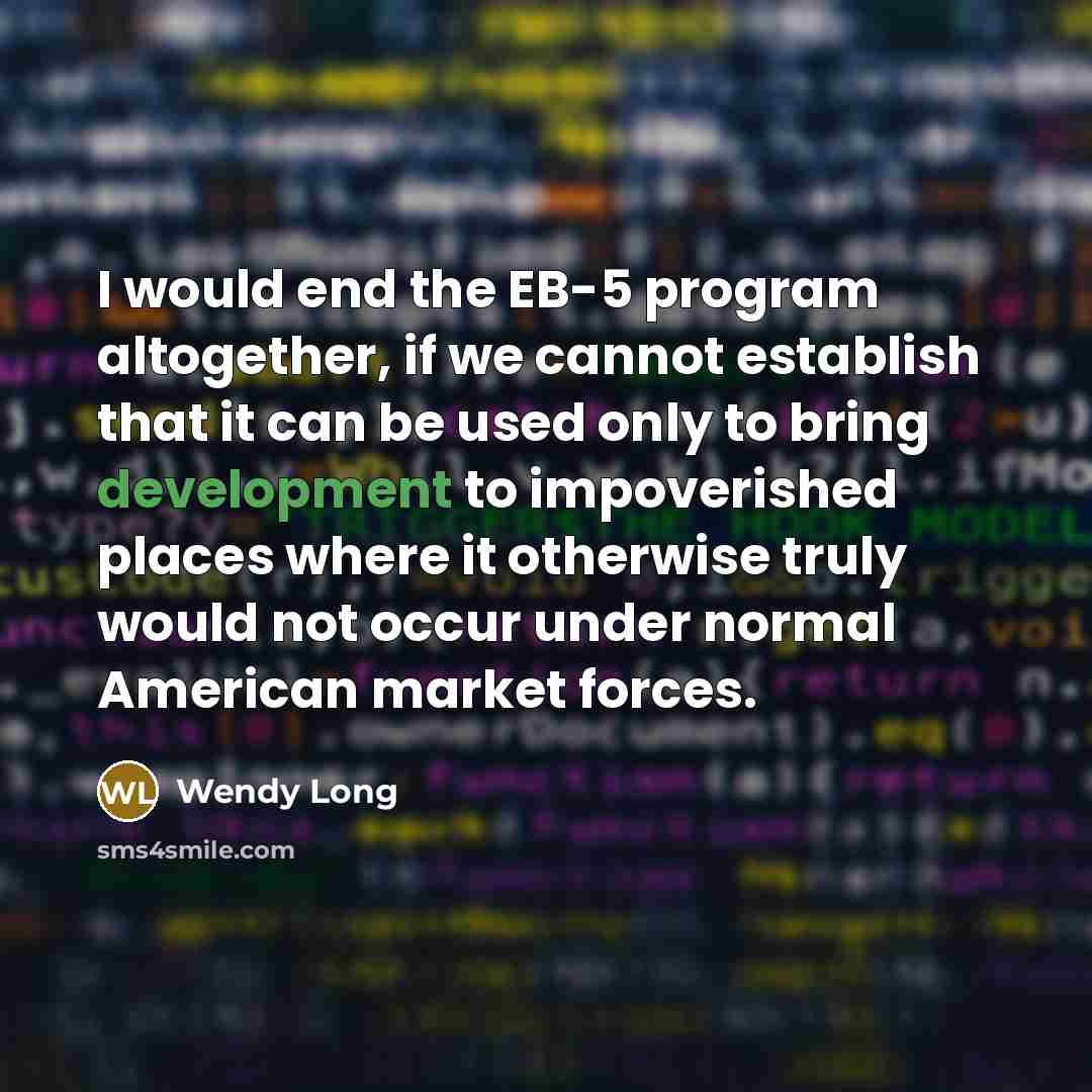 “I would end the EB-5 program altogether, if we cannot establish that it can be used only to bring development to impoverished places where it otherwise truly would not occur under normal American market forces.” quote by Wendy Long