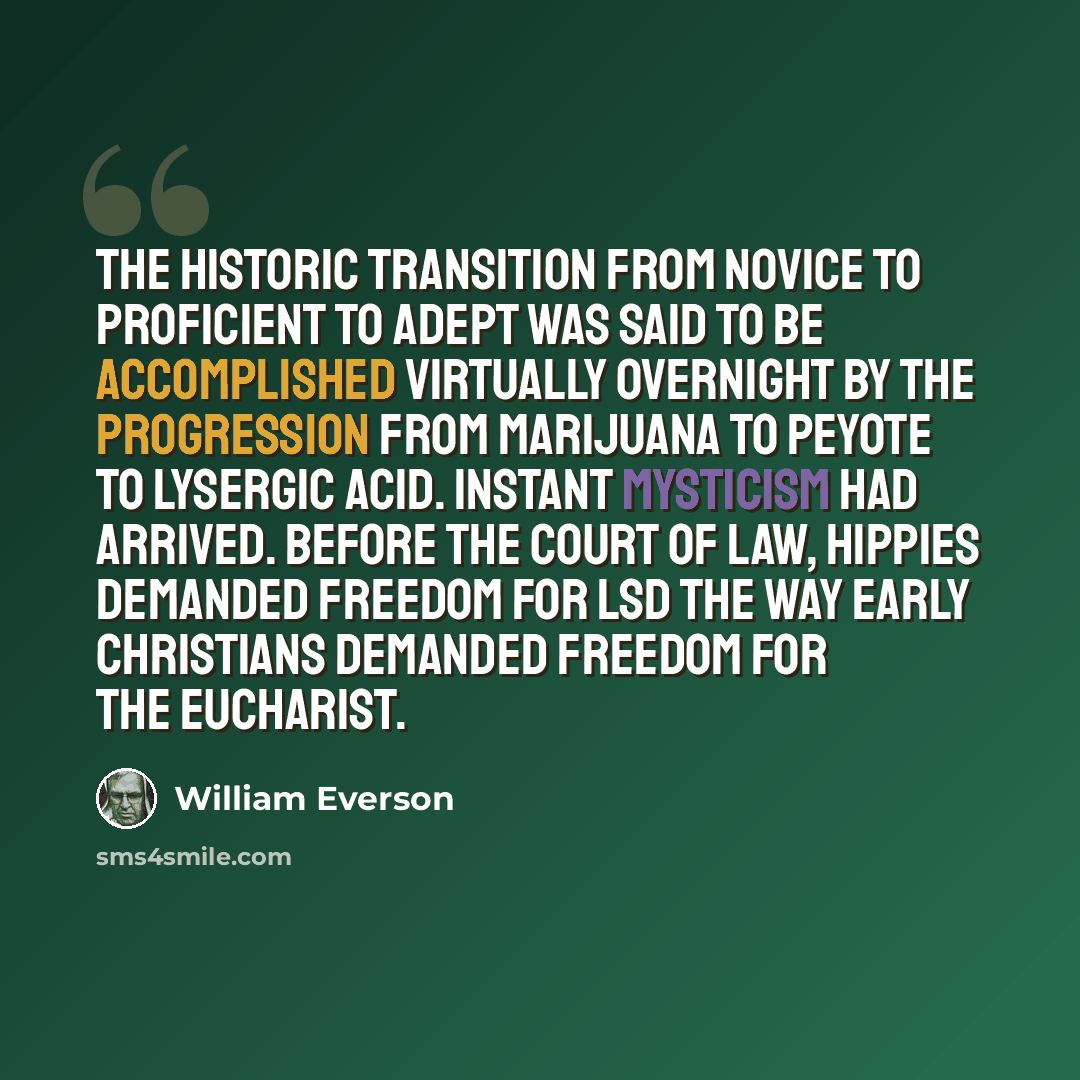 “The historic transition from Novice to Proficient to Adept was said to be accomplished virtually overnight by the progression from marijuana to peyote to lysergic acid. Instant mysticism had arrived. Before the court of law, hippies demanded freedom for LSD the way early Christians demanded…” quote by William Everson